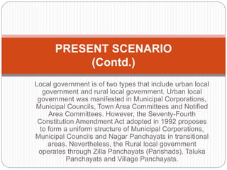 Local government is of two types that include urban local
government and rural local government. Urban local
government was manifested in Municipal Corporations,
Municipal Councils, Town Area Committees and Notified
Area Committees. However, the Seventy-Fourth
Constitution Amendment Act adopted in 1992 proposes
to form a uniform structure of Municipal Corporations,
Municipal Councils and Nagar Panchayats in transitional
areas. Nevertheless, the Rural local government
operates through Zilla Panchayats (Parishads), Taluka
Panchayats and Village Panchayats.
PRESENT SCENARIO
(Contd.)
 