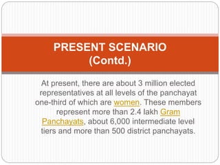 At present, there are about 3 million elected
representatives at all levels of the panchayat
one-third of which are women. These members
represent more than 2.4 lakh Gram
Panchayats, about 6,000 intermediate level
tiers and more than 500 district panchayats.
PRESENT SCENARIO
(Contd.)
 