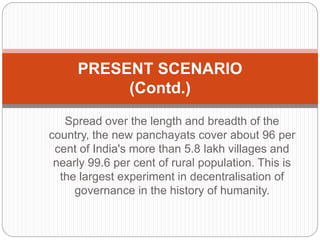Spread over the length and breadth of the
country, the new panchayats cover about 96 per
cent of India's more than 5.8 lakh villages and
nearly 99.6 per cent of rural population. This is
the largest experiment in decentralisation of
governance in the history of humanity.
PRESENT SCENARIO
(Contd.)
 