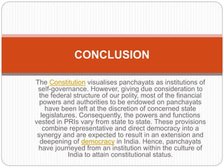 The Constitution visualises panchayats as institutions of
self-governance. However, giving due consideration to
the federal structure of our polity, most of the financial
powers and authorities to be endowed on panchayats
have been left at the discretion of concerned state
legislatures. Consequently, the powers and functions
vested in PRIs vary from state to state. These provisions
combine representative and direct democracy into a
synergy and are expected to result in an extension and
deepening of democracy in India. Hence, panchayats
have journeyed from an institution within the culture of
India to attain constitutional status.
CONCLUSION
 