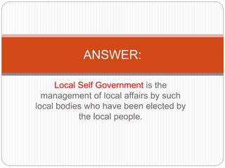 Local Self Government is the
management of local affairs by such
local bodies who have been elected by
the local people.
ANSWER:
 
