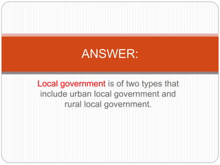 Local government is of two types that
include urban local government and
rural local government.
ANSWER:
 