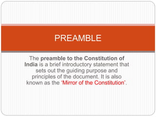 The preamble to the Constitution of
India is a brief introductory statement that
sets out the guiding purpose and
principles of the document. It is also
known as the ‘Mirror of the Constitution’.
PREAMBLE
 