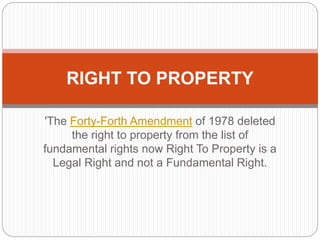 'The Forty-Forth Amendment of 1978 deleted
the right to property from the list of
fundamental rights now Right To Property is a
Legal Right and not a Fundamental Right.
RIGHT TO PROPERTY
 