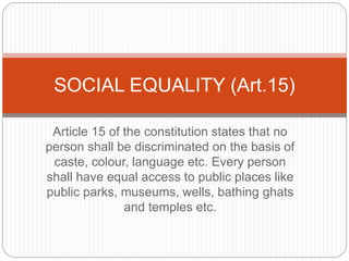 Article 15 of the constitution states that no
person shall be discriminated on the basis of
caste, colour, language etc. Every person
shall have equal access to public places like
public parks, museums, wells, bathing ghats
and temples etc.
SOCIAL EQUALITY (Art.15)
 