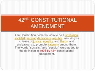 The Constitution declares India to be a sovereign,
socialist, secular, democratic republic, assuring its
citizens of justice, equality, and liberty, and
endeavours to promote fraternity among them.
The words "socialist" and "secular" were added to
the definition in 1976 by 42nd constitutional
amendment.
42ND CONSTITUTIONAL
AMENDMENT
 