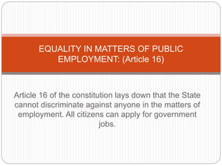 Article 16 of the constitution lays down that the State
cannot discriminate against anyone in the matters of
employment. All citizens can apply for government
jobs.
EQUALITY IN MATTERS OF PUBLIC
EMPLOYMENT: (Article 16)
 