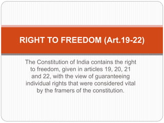 The Constitution of India contains the right
to freedom, given in articles 19, 20, 21
and 22, with the view of guaranteeing
individual rights that were considered vital
by the framers of the constitution.
RIGHT TO FREEDOM (Art.19-22)
 