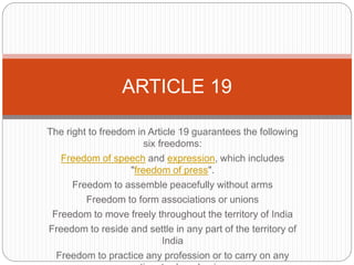 The right to freedom in Article 19 guarantees the following
six freedoms:
Freedom of speech and expression, which includes
"freedom of press".
Freedom to assemble peacefully without arms
Freedom to form associations or unions
Freedom to move freely throughout the territory of India
Freedom to reside and settle in any part of the territory of
India
Freedom to practice any profession or to carry on any
ARTICLE 19
 