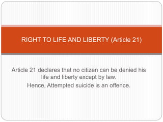 Article 21 declares that no citizen can be denied his
life and liberty except by law.
Hence, Attempted suicide is an offence.
RIGHT TO LIFE AND LIBERTY (Article 21)
 