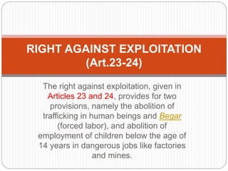 The right against exploitation, given in
Articles 23 and 24, provides for two
provisions, namely the abolition of
trafficking in human beings and Begar
(forced labor), and abolition of
employment of children below the age of
14 years in dangerous jobs like factories
and mines.
RIGHT AGAINST EXPLOITATION
(Art.23-24)
 