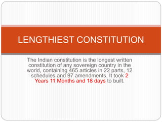 The Indian constitution is the longest written
constitution of any sovereign country in the
world, containing 465 articles in 22 parts, 12
schedules and 97 amendments. It took 2
Years 11 Months and 18 days to built.
LENGTHIEST CONSTITUTION
 