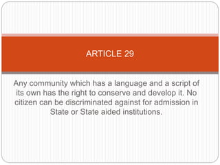 Any community which has a language and a script of
its own has the right to conserve and develop it. No
citizen can be discriminated against for admission in
State or State aided institutions.
ARTICLE 29
 