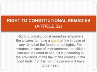 Right to constitutional remedies empowers
the citizens to move a court of law in case of
any denial of the fundamental rights. For
instance, in case of imprisonment, the citizen
can ask the court to see if it is according to
the provisions of the law of the country. If the
court finds that it is not, the person will have
to be freed.
RIGHT TO CONSTITUTIONAL REMEDIES
(ARTICLE 32)
 