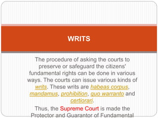 The procedure of asking the courts to
preserve or safeguard the citizens'
fundamental rights can be done in various
ways. The courts can issue various kinds of
writs. These writs are habeas corpus,
mandamus, prohibition, quo warranto and
certiorari.
Thus, the Supreme Court is made the
Protector and Guarantor of Fundamental
WRITS
 