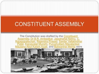 The Constitution was drafted by the Constituent
Assembly. Dr B.R. Ambedkar, Jawaharlal Nehru, C.
Rajagopalachari, Rajendra Prasad, Sardar Vallabhbhai
Patel, Kanaiyalal Munshi, Purushottam Mavalankar,
Maulana Abul Kalam Azad, and Balwantrai Mehta were
some important figures in the Assembly.
CONSTITUENT ASSEMBLY
 