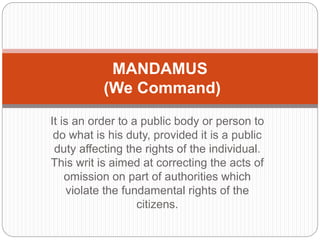 It is an order to a public body or person to
do what is his duty, provided it is a public
duty affecting the rights of the individual.
This writ is aimed at correcting the acts of
omission on part of authorities which
violate the fundamental rights of the
citizens.
MANDAMUS
(We Command)
 