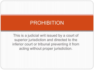 This is a judicial writ issued by a court of
superior jurisdiction and directed to the
inferior court or tribunal preventing it from
acting without proper jurisdiction.
PROHIBITION
 