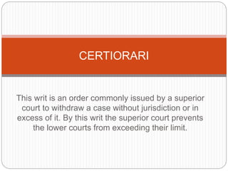 This writ is an order commonly issued by a superior
court to withdraw a case without jurisdiction or in
excess of it. By this writ the superior court prevents
the lower courts from exceeding their limit.
CERTIORARI
 