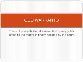 This writ prevents illegal assumption of any public
office till the matter is finally decided by the court.
QUO WARRANTO
 