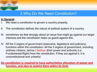 11
2.Why Do We Need Constitution?
In General-
I. We need a constitution to govern a country properly.
II. The constitution defines the nature of political system of a country.
III. sometimes we feel strongly about an issue that might go against our larger
interests and the constitution helps us guard against this.
IV. All the 3 organs of government (executive, legislature and judiciary)
functions within the constitution. All the 3 organs of government, including
ordinary citizens, derive ( Sadhya )their power and authority (i.e.
Fundamental Right) from the constitution. If they act against it, it is
unconstitutional and unlawful.
So constitution is required to have authoritative allocation of power and
function, and also to restrict them within its limit.
 