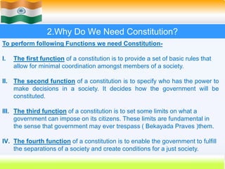 13
2.Why Do We Need Constitution?
To perform following Functions we need Constitution-
I. The first function of a constitution is to provide a set of basic rules that
allow for minimal coordination amongst members of a society.
II. The second function of a constitution is to specify who has the power to
make decisions in a society. It decides how the government will be
constituted.
III. The third function of a constitution is to set some limits on what a
government can impose on its citizens. These limits are fundamental in
the sense that government may ever trespass ( Bekayada Praves )them.
IV. The fourth function of a constitution is to enable the government to fulfill
the separations of a society and create conditions for a just society.
 