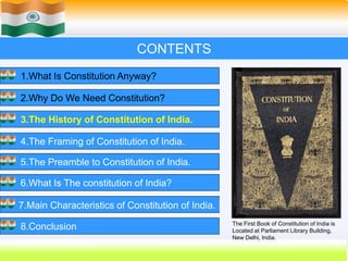 14
CONTENTS
1.What Is Constitution Anyway?
2.Why Do We Need Constitution?
3.The History of Constitution of India.
4.The Framing of Constitution of India.
5.The Preamble to Constitution of India.
6.What Is The constitution of India?
7.Main Characteristics of Constitution of India.
8.Conclusion The First Book of Constitution of India is
Located at Parliament Library Building,
New Delhi, India.
 