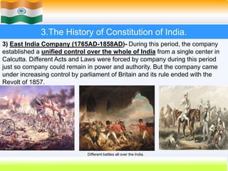 18
3.The History of Constitution of India.
3) East India Company (1765AD-1858AD)- During this period, the company
established a unified control over the whole of India from a single center in
Calcutta. Different Acts and Laws were forced by company during this period
just so company could remain in power and authority. But the company came
under increasing control by parliament of Britain and its rule ended with the
Revolt of 1857.
Different battles all over the India.
 