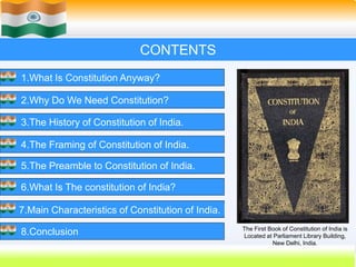 2
CONTENTS
1.What Is Constitution Anyway?
2.Why Do We Need Constitution?
3.The History of Constitution of India.
4.The Framing of Constitution of India.
5.The Preamble to Constitution of India.
6.What Is The constitution of India?
7.Main Characteristics of Constitution of India.
8.Conclusion The First Book of Constitution of India is
Located at Parliament Library Building,
New Delhi, India.
 