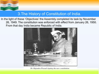23
3.The History of Constitution of India.
In the light of these ‘Objectives’ the Assembly completed its task by November
26, 1949. The constitution was enforced with effect from January 26, 1950.
From that day India became Republic of India.
 