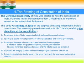 25
4.The Framing of Constitution of India.
The Constituent Assembly of India was elected to write the Constitution of
India. Following India's independence from Great Britain, its members
served as the nation's first Parliament.
This body was formed in 1946 for the purpose of making independent India's
constitution. The assembly passed a resolution in 1947 January defining the
objectives of the constitution:-
1) To set up a Union of India comprising British India and the princely states.
2) To set up a federal form of government with separate state and central governments.
3) To set up a democracy in which all power is derived from the people:
I) where all people are guaranteed justice, equality and freedom;
II) where minorities, depressed classes and the tribal's rights are protected;
4) To protect the integrity of India and her sovereign rights over land, sea and air.
5) To help India attain its rightful place in the world - and work for peace and welfare of all
mankind.
 