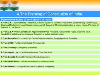 28
4.The Framing of Constitution of India.
1.From U.K. - Nominal Head – President, Cabinet System of Ministers, Post of PM, Parliamentary Type of Govt.,
Bicameral Parliament, Lower House more powerful, Council of Ministers responsible to Lower House, Provision of
Speaker in Lok Sabha.
Borrowed features of constitution of India
2.From U.S.A- Written constitution, Appointment of Vice President, Fundamental Rights, Supreme court,
Head of the state known as president, Provision of states, Judicial review
7.From Canada- Federal System and Residuary powers
4.From USSR- Fundamental Duties, Five year plan
3.From Australia- Concurrent List, Centre-State relationship, Language of the Preamble
5.From Germany- Emergency provisions
6.From Japan- Law on which the Supreme Court functions
8.From South Africa- Procedure of constitutional amendment
9.From Ireland- Concept of Directive Principles of state policy.
 