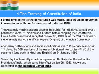 29
4.The Framing of Constitution of India.
For the time being till the constitution was made, India would be governed
in accordance with the Government of India act 1935.
The Assembly met in sessions open to the public, for 166 days, spread over a
period of 2 years, 11 months and 17 days before adopting the Constitution.
It was finally passed and accepted on Nov 26, 1949. In all the 284 members of
the Assembly signed the official copies (Original) of the Indian Constitution.
After many deliberations and some modifications over 111 plenary sessions in
114 days, the 308 members of the Assembly signed two copies (Final) of the
document (one each in Hindi and English) on 24 January 1950
Same day the Assembly unanimously elected Dr, Rajendra Prasad as the
President of India. which came into effect on Jan 26, 1950, known and
celebrated as the Republic Day of India.
 