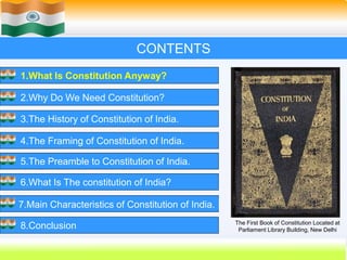3
CONTENTS
1.What Is Constitution Anyway?
2.Why Do We Need Constitution?
3.The History of Constitution of India.
4.The Framing of Constitution of India.
5.The Preamble to Constitution of India.
6.What Is The constitution of India?
7.Main Characteristics of Constitution of India.
8.Conclusion The First Book of Constitution Located at
Parliament Library Building, New Delhi
 