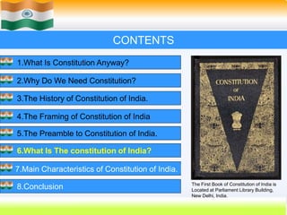 36
CONTENTS
1.What Is Constitution Anyway?
2.Why Do We Need Constitution?
3.The History of Constitution of India.
4.The Framing of Constitution of India
5.The Preamble to Constitution of India.
6.What Is The constitution of India?
7.Main Characteristics of Constitution of India.
8.Conclusion The First Book of Constitution of India is
Located at Parliament Library Building,
New Delhi, India.
 