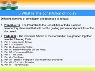 40
6.What Is The constitution of India?
Different elements of constitution are described as follows:-
1. Preamble (1) - The Preamble to the Constitution of India is a brief
introductory statement that sets out the guiding purpose and principles of the
document.
2. Parts (25) – The individual Articles of the Constitution are grouped together
into the following Parts:
1. Part I – Union and its Territory
2. Part II – Citizenship.
3. Part III – Fundamental Rights.
4. Part IV – Directive Principles of State Policy.
5. Part IVA – Fundamental Duties.
6. Part V – The Union.
7. Part VI – The States.
8. Part VII – States in the B part of the First schedule (Repealed).
9. Part VIII – The Union Territories
10. Part IX – The Panchayats.
 