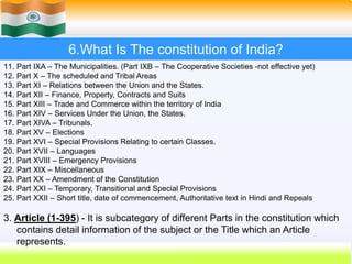 41
6.What Is The constitution of India?
11. Part IXA – The Municipalities. (Part IXB – The Cooperative Societies -not effective yet)
12. Part X – The scheduled and Tribal Areas
13. Part XI – Relations between the Union and the States.
14. Part XII – Finance, Property, Contracts and Suits
15. Part XIII – Trade and Commerce within the territory of India
16. Part XIV – Services Under the Union, the States.
17. Part XIVA – Tribunals.
18. Part XV – Elections
19. Part XVI – Special Provisions Relating to certain Classes.
20. Part XVII – Languages
21. Part XVIII – Emergency Provisions
22. Part XIX – Miscellaneous
23. Part XX – Amendment of the Constitution
24. Part XXI – Temporary, Transitional and Special Provisions
25. Part XXII – Short title, date of commencement, Authoritative text in Hindi and Repeals
3. Article (1-395) - It is subcategory of different Parts in the constitution which
contains detail information of the subject or the Title which an Article
represents.
 