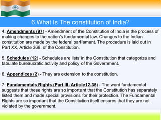 42
6.What Is The constitution of India?
4. Amendments (97) - Amendment of the Constitution of India is the process of
making changes to the nation's fundamental law. Changes to the Indian
constitution are made by the federal parliament. The procedure is laid out in
Part XX, Article 368, of the Constitution.
5. Schedules (12) - Schedules are lists in the Constitution that categorize and
tabulate bureaucratic activity and policy of the Government.
6. Appendices (2) - They are extension to the constitution.
7. Fundamentals Rights (Part III- Article12-35) - The word fundamental
suggests that these rights are so important that the Constitution has separately
listed them and made special provisions for their protection. The Fundamental
Rights are so important that the Constitution itself ensures that they are not
violated by the government.
 