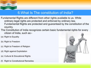 43
6.What Is The constitution of India?
Fundamental Rights are different from other rights available to us. While
ordinary legal rights are protected and enforced by ordinary law,
Fundamental Rights are protected and guaranteed by the constitution of the
country.
The Constitution of India recognizes certain basic fundamental rights for every
citizen of India, such as:-
(a) Right to Equality
(b) Right to Freedom
(c) Right to Freedom of Religion
(d) Right against Exploitation
(e) Cultural & Educational Rights
(f) Right to Constitutional Remedies
 