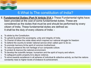 45
6.What Is The constitution of India?
8. Fundamental Duties (Part IV Article 51A )- These Fundamental rights have
been provided at the cost of some fundamental duties. These are
considered as the duties that must be and should be performed by every
citizen of India. These fundamental duties are defined as:
It shall be the duty of every citizens of India: -
a. To abide by the Constitution.
b. To uphold & protect the sovereignty, unity and integrity of India.
c. To Cherish & follow the noble ideas which inspired our national struggle for freedom
d. To defend the country & render national service when called upon to do so.
e. To promote harmony & the spirit of common brotherhood.
f. To value & preserve the rich heritage of our composite culture.
g. To protect & improve the national environment.
h. To develop the scientific temper, humanism and the spirit of inquiry and reform.
i. To safeguard public property & to abjure violence.
j. To strive towards excellence in all spheres of individual & collective activity, so that the nations
constantly rises to higher levels of endeavor & achievement.
 