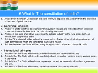 48
6.What Is The constitution of India?
5. Article 50 of the Indian Constitution the state will try to separate the judiciary from the executive
in the case of public service.
3. Gandhian Principles
1. Article 40, State will strive to organize Panchayats in villages and will endow them with such
powers which enable them to act as units of self government.
2. Article 43, the state shall strive to develop the cottage industry in the rural areas both, on
individual or cooperative basis.
3. Article 47,the state will strive to ban the consumption of wine, other intoxicating drinks and all
such commodities which are considered injurious to health.
4. Article 48 reveals that State will ban slaughtering of cows, calves and other milk cattle.
4. International principles
1. Article 51(a)- The State will strive to promote international peace and security.
2. Article 51(b)- The State will strive to maintain just and honorable relations among various states
in the world.
3. Article 51(c)- The State will endeavor to promote respect for International treaties, agreements,
and law.
4. Article 51(f )- The State will strive to settle international disputes by arbitration.
 