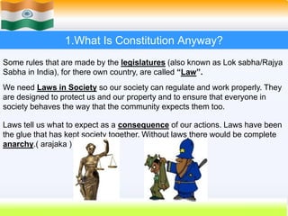 5
1.What Is Constitution Anyway?
Some rules that are made by the legislatures (also known as Lok sabha/Rajya
Sabha in India), for there own country, are called “Law”.
We need Laws in Society so our society can regulate and work properly. They
are designed to protect us and our property and to ensure that everyone in
society behaves the way that the community expects them too.
Laws tell us what to expect as a consequence of our actions. Laws have been
the glue that has kept society together. Without laws there would be complete
anarchy.( arajaka )
 
