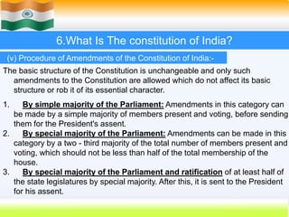 51
6.What Is The constitution of India?
(v) Procedure of Amendments of the Constitution of India:-
The basic structure of the Constitution is unchangeable and only such
amendments to the Constitution are allowed which do not affect its basic
structure or rob it of its essential character.
1. By simple majority of the Parliament: Amendments in this category can
be made by a simple majority of members present and voting, before sending
them for the President's assent.
2. By special majority of the Parliament: Amendments can be made in this
category by a two - third majority of the total number of members present and
voting, which should not be less than half of the total membership of the
house.
3. By special majority of the Parliament and ratification of at least half of
the state legislatures by special majority. After this, it is sent to the President
for his assent.
 