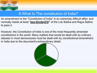 52
6.What Is The constitution of India?
An amendment to the “Constitution of India” is an extremely difficult affair, and
normally needs at least “two-thirds(2/3)” of the Lok Sabha and Rajya Sabha
to pass it.
However, the Constitution of India is one of the most frequently amended
constitutions in the world. Many matters that would be dealt with by ordinary
statutes in most democracies must be dealt with by constitutional amendment
in India due to the document's extraordinary detail.
 