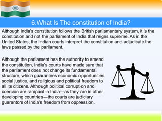 54
6.What Is The constitution of India?
Although India's constitution follows the British parliamentary system, it is the
constitution and not the parliament of India that reigns supreme. As in the
United States, the Indian courts interpret the constitution and adjudicate the
laws passed by the parliament.
Although the parliament has the authority to amend
the constitution, India's courts have made sure that
the parliament does not change its fundamental
structure, which guarantees economic opportunities,
social justice, and religious and political freedom to
all its citizens. Although political corruption and
coercion are rampant in India—as they are in other
developing countries—the courts are judiciary
guarantors of India's freedom from oppression.
 