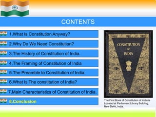 57
CONTENTS
1.What Is Constitution Anyway?
2.Why Do We Need Constitution?
3.The History of Constitution of India.
4.The Framing of Constitution of India
5.The Preamble to Constitution of India.
6.What Is The constitution of India?
7.Main Characteristics of Constitution of India.
8.Conclusion The First Book of Constitution of India is
Located at Parliament Library Building,
New Delhi, India.
 