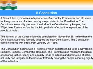 58
8.Conclusion
A Constitution symbolizes independence of a country. Framework and structure
for the governance of a free country are provided in the Constitution. The
Constituent Assembly prepared the draft of the Constitution by keeping the
‘Objectives Resolution’ as the backdrop which reflected the aspirations of the
people of India.
The framing of the Constitution was completed on November 26, 1949 when the
Constituent Assembly formally adopted the new Constitution. The Constitution
came into force with effect from January 26, 1950.
The Constitution begins with a Preamble which declares India to be a Sovereign,
Socialist, Secular, Democratic, Republic. The Preamble also mentions the goals
of securing justice, liberty and equality for all its citizens and promotion of natio-
nal unity and integrity on the basis of fraternity among the people assuring dignity
of the individual.
 