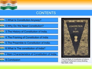 62
CONTENTS
1.What Is Constitution Anyway?
2.Why Do We Need Constitution?
3.The History of Constitution of India.
4.The Framing of Constitution of India
5.The Preamble to Constitution of India.
6.What Is The constitution of India?
7.Main Characteristics of Constitution of India.
8.Conclusion The First Book of Constitution of India is
Located at Parliament Library Building,
New Delhi, India.
 