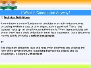 8
1.What Is Constitution Anyway?
II) Technical Definitions-
A constitution is a set of fundamental principles or established precedents
according to which a state or other organization is governed. These rules
together make up, i.e. constitute, what the entity is. When these principles are
written down into a single collection or set of legal documents, those documents
may be said to comprise a written constitution.
or
The document containing laws and rules which determine and describe the
form of the government, the relationship between the citizens and the
government, is called a Constitution.
 