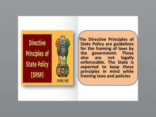 The Directive Principles of
State Policy are guidelines
for the framing of laws by
the government. These
also are not legally
enforceable. The State is
expected to keep these
principles in mind while
framing laws and policies
 